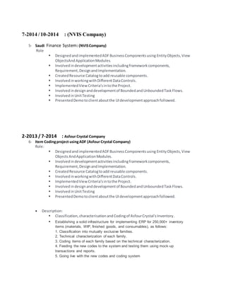 7-2014 /10-2014 : (NVIS Company)
5- Saudi Finance System: (NVISCompany)
Role
 DesignedandimplementedADFBusinessComponentsusing EntityObjects,View
ObjectsAndApplicationModules.
 Involvedindevelopmentactivitiesincludingframeworkcomponents,
Requirement,DesignandImplementation.
 CreatedResource Catalog toadd reusable components.
 InvolvedinworkingwithDifferentDataControls.
 ImplementedView Criteria’sintothe Project.
 Involvedindesignanddevelopmentof BoundedandUnboundedTaskFlows.
 InvolvedinUnitTesting
 PresentedDemotoclientaboutthe UIdevelopmentapproachfollowed.
2-2013 /7-2014 : Asfour Crystal Company
6- Item Codingproject usingADF (Asfour Crystal Company)
Role:
 DesignedandimplementedADFBusinessComponentsusing EntityObjects,View
ObjectsAndApplicationModules.
 Involvedindevelopmentactivitiesincludingframeworkcomponents,
Requirement,DesignandImplementation.
 CreatedResource Catalogtoadd reusable components.
 InvolvedinworkingwithDifferentDataControls.
 ImplementedView Criteria’sintothe Project.
 Involvedindesignanddevelopmentof BoundedandUnboundedTaskFlows.
 InvolvedinUnitTesting
 PresentedDemotoclientaboutthe UIdevelopmentapproachfollowed.
 Description:
 Classification,characterisationandCodingof AsfourCrystal'sInventory.
 Establishing a solid infrastructure for implementing ERP for 250,000+ inventory
items (materials, WIP, finished goods, and consumables), as follows:
1. Classification into mutually exclusive families.
2. Technical characterization of each family.
3. Coding items of each family based on the technical characterization.
4. Feeding the new codes to the system and testing them using mock-up
transactions and reports.
5. Going live with the new codes and coding system
 