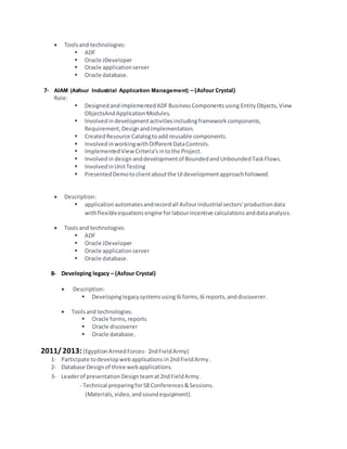  Toolsand technologies:
 ADF
 Oracle JDeveloper
 Oracle applicationserver
 Oracle database.
7- AIAM (Asfour Industrial Application Management) – (Asfour Crystal)
Role:
 DesignedandimplementedADFBusinessComponentsusing EntityObjects,View
ObjectsAndApplicationModules.
 Involvedin developmentactivitiesincludingframeworkcomponents,
Requirement,DesignandImplementation.
 CreatedResource Catalogtoadd reusable components.
 InvolvedinworkingwithDifferentDataControls.
 ImplementedView Criteria’sintothe Project.
 Involvedin designanddevelopmentof BoundedandUnboundedTaskFlows.
 InvolvedinUnitTesting
 PresentedDemotoclientaboutthe UIdevelopmentapproachfollowed.
 Description:
 applicationautomatesandrecordall Asfourindustrial sectors'productiondata
withflexibleequationsengine forlabourincentive calculationsanddataanalysis.
 Toolsand technologies:
 ADF
 Oracle JDeveloper
 Oracle applicationserver
 Oracle database.
8- Developing legacy – (Asfour Crystal)
 Description:
 Developinglegacysystemsusing 6i forms,6i reports,anddiscoverer.
 Toolsand technologies:
 Oracle forms,reports
 Oracle discoverer
 Oracle database.
2011/ 2013:(EgyptionArmedForces- 2ndFieldArmy)
1- Participate todevelopwebapplications in2ndFieldArmy .
2- Database Designof three webapplications.
3- Leaderof presentationDesignteamat2ndFieldArmy.
- Technical preparingfor58 Conferences&Sessions.
(Materials,video,andsoundequipment).
 