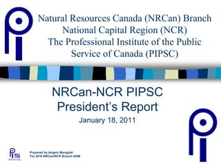 1
Natural Resources Canada (NRCan) Branch
National Capital Region (NCR)
The Professional Institute of the Public
Service of Canada (PIPSC)
NRCan-NCR PIPSC
President’s Report
January 18, 2011
Prepared by Angelo Mangatal
For 2010 NRCan/NCR Branch AGM
 