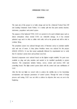 x
SPHEROID VTOL UAV
SYNOPSIS
The main aim of this project is to build, design and test fly a Spheroid Vertical Take Off
and Landing Unmanned Aerial Vehicle. It is mainly split into four parts namely structure,
electronics, propulsion and control system.
The purpose of the Spheroid VTOL UAV is to permit it to be used in limited space such as
indoor atmosphere where normal UAVs are vulnerable damage. As it has external
spherical cage and it is able to collide with walls, roll on the ground and still be able to
continue flying.
The propulsion system was selected through series of literature survey to conclude suitable
style and size of motor. A three phase brushless motor was selected for this project
(EMAX GT2815). It was first tested analytically followed by experimental test to verify
that it’s electrical current draw and up thrust were best.
Electrical components were selected based on the lightest weight available. No parts were
available as plug and play modules and needed to be modified specifically to project
objective. The components includes battery, servos, remote and receiver, ESC and
controlling board. The flight control system deals with the control and auto stabilization of
UAV.
After the first test flight we weren’t able to achieve the stability due to low knowledge
aerodynamics and improper parameters of control system. Through the series of design
process and testing, UAV was not able to achieve its objective that were set out in the
beginning.
 