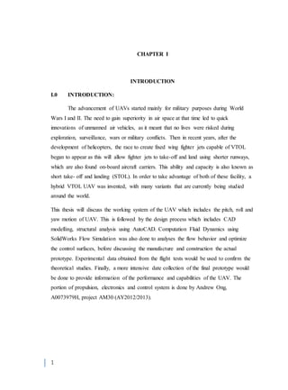 1
CHAPTER I
INTRODUCTION
I.0 INTRODUCTION:
The advancement of UAVs started mainly for military purposes during World
Wars I and II. The need to gain superiority in air space at that time led to quick
innovations of unmanned air vehicles, as it meant that no lives were risked during
exploration, surveillance, wars or military conflicts. Then in recent years, after the
development of helicopters, the race to create fixed wing fighter jets capable of VTOL
began to appear as this will allow fighter jets to take-off and land using shorter runways,
which are also found on-board aircraft carriers. This ability and capacity is also known as
short take- off and landing (STOL). In order to take advantage of both of these facility, a
hybrid VTOL UAV was invented, with many variants that are currently being studied
around the world.
This thesis will discuss the working system of the UAV which includes the pitch, roll and
yaw motion of UAV. This is followed by the design process which includes CAD
modelling, structural analysis using AutoCAD. Computation Fluid Dynamics using
SolidWorks Flow Simulation was also done to analyses the flow behavior and optimize
the control surfaces, before discussing the manufacture and construction the actual
prototype. Experimental data obtained from the flight tests would be used to confirm the
theoretical studies. Finally, a more intensive date collection of the final prototype would
be done to provide information of the performance and capabilities of the UAV. The
portion of propulsion, electronics and control system is done by Andrew Ong,
A0073979H, project AM30 (AY2012/2013).
 