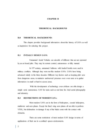 2
CHAPTER II
THEORTICAL BACKGROUND
II.0 THEORTICAL BACKGROUND:
This chapter provides background information about this history of UAVs as well
as inspiration for selecting this project.
II.1 INTIALLY DESIGN UAVS:
Unmanned Aerial Vehicles are aircrafts of different that are not operated
by an on board pilot. They may be remote control, autonomous or fully manual.
In 19th century, unmanned balloons with loaded bombs were used in
military conflicts. Although they were not like modern UAVs. UAVs have being
advanced widely in the three decades. Different key factors such as keeping pilot save
from dangerous areas, to maintain unobserved presence over a war zone or to gather
information in small or hard to access areas.
With the development of technology even civilians are able design a
simple semi- autonomous UAV for tasks such as real time live feed aerial photography
and telemetry.
II.2 RESTRICTIONS OF MODERN UAVs:
Most modern UAVs are in the form of helicopters, coaxial helicopters,
multirotor and aero planes. Except the fixed wing aero planes all are able to perform
VTOL, but defenseless to damage if any of the blade come with the contact with
obstacles.
There are some restrictions of most modern UAV design in terms of
applications of their use in a confined spaces environments.
 