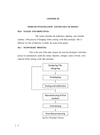 4
CHAPTER III
MODE OF INVESTIGATION AND DETAILS OF DESIGN
III.0 STAGES AND OBJECTIVES:
This section describes the preliminary planning, and a detailed
summary of the process of designing before arriving at the final prototype. This is
followed by a list of objectives to define the scope of the project.
III.1 FLOWCHART PROCESS:
Prior to the start of the entire project, the team has developed a flowchart
process to systematically tackle the various objectives, through a series of levels, to be
achieved before arriving at the final prototype.
Fig III.1 Flowchart Process
Designing / Re-
designing
Prototyping
Testing and Calibration
Manufacturing of final
product
Final testing
Post data processing
 