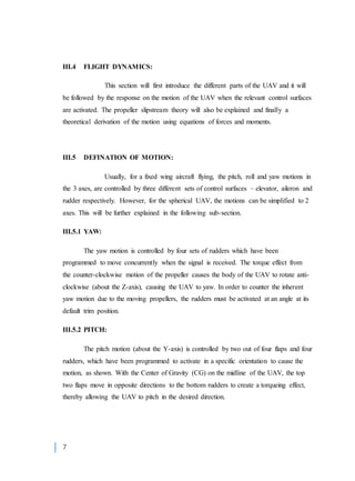 7
III.4 FLIGHT DYNAMICS:
This section will first introduce the different parts of the UAV and it will
be followed by the response on the motion of the UAV when the relevant control surfaces
are activated. The propeller slipstream theory will also be explained and finally a
theoretical derivation of the motion using equations of forces and moments.
III.5 DEFINATION OF MOTION:
Usually, for a fixed wing aircraft flying, the pitch, roll and yaw motions in
the 3 axes, are controlled by three different sets of control surfaces – elevator, aileron and
rudder respectively. However, for the spherical UAV, the motions can be simplified to 2
axes. This will be further explained in the following sub-section.
III.5.1 YAW:
The yaw motion is controlled by four sets of rudders which have been
programmed to move concurrently when the signal is received. The torque effect from
the counter-clockwise motion of the propeller causes the body of the UAV to rotate anti-
clockwise (about the Z-axis), causing the UAV to yaw. In order to counter the inherent
yaw motion due to the moving propellers, the rudders must be activated at an angle at its
default trim position.
III.5.2 PITCH:
The pitch motion (about the Y-axis) is controlled by two out of four flaps and four
rudders, which have been programmed to activate in a specific orientation to cause the
motion, as shown. With the Center of Gravity (CG) on the midline of the UAV, the top
two flaps move in opposite directions to the bottom rudders to create a torqueing effect,
thereby allowing the UAV to pitch in the desired direction.
 