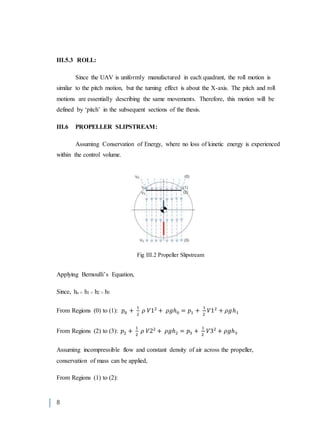 8
III.5.3 ROLL:
Since the UAV is uniformly manufactured in each quadrant, the roll motion is
similar to the pitch motion, but the turning effect is about the X-axis. The pitch and roll
motions are essentially describing the same movements. Therefore, this motion will be
defined by ‘pitch’ in the subsequent sections of the thesis.
III.6 PROPELLER SLIPSTREAM:
Assuming Conservation of Energy, where no loss of kinetic energy is experienced
within the control volume.
Applying Bernoulli’s Equation,
Since, ho ≈ h1 ≈ h2 ≈ h3
From Regions (0) to (1): 𝑝0 +
1
2
𝜌 𝑉12
+ 𝜌𝑔ℎ0 = 𝑝1 +
1
2
𝑉12
+ 𝜌𝑔ℎ1
From Regions (2) to (3): 𝑝2 +
1
2
𝜌 𝑉22
+ 𝜌𝑔ℎ2 = 𝑝3 +
1
2
𝑉32
+ 𝜌𝑔ℎ3
Assuming incompressible flow and constant density of air across the propeller,
conservation of mass can be applied,
From Regions (1) to (2):
Fig III.2 Propeller Slipstream
 
