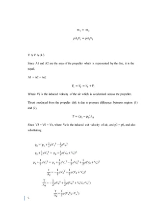 9
𝑚1 = 𝑚2
𝜌𝐴1 𝑉1 = 𝜌𝐴2 𝑉2
V A V A (4.3.
Since A1 and A2 are the area of the propeller which is represented by the disc, it is the
equal,
A1 = A2 = Ad,
𝑉1 = 𝑉2 = 𝑉0 + 𝑉𝑖
Where Vi, is the induced velocity of the air which is accelerated across the propeller.
Thrust produced from the propeller disk is due to pressure difference between regions (1)
and (2),
𝑇 = (𝑝1 − 𝑝2)𝐴 𝑑
Since V3 = V0 + Ve, where Ve is the induced exit velocity of air, and p3 = p0, and also
substituting
 