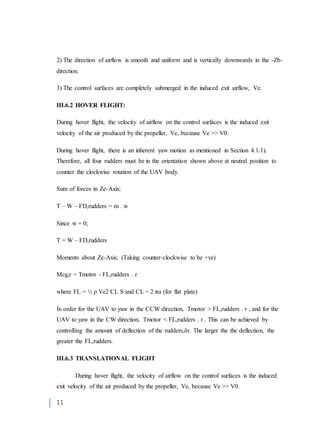 11
2) The direction of airflow is smooth and uniform and is vertically downwards in the -Zb-
direction.
3) The control surfaces are completely submerged in the induced exit airflow, Ve.
III.6.2 HOVER FLIGHT:
During hover flight, the velocity of airflow on the control surfaces is the induced exit
velocity of the air produced by the propeller, Ve, because Ve >> V0.
During hover flight, there is an inherent yaw motion as mentioned in Section 4.1.1).
Therefore, all four rudders must be in the orientation shown above at neutral position to
counter the clockwise rotation of the UAV body.
Sum of forces in Ze-Axis;
T – W – FD,rudders = m . ẇ
Since ẇ = 0;
T = W – FD,rudders
Moments about Ze-Axis; (Taking counter-clockwise to be +ve)
Mcg,r = Tmotor - FL,rudders . r
where FL = ½ ρ Ve2 CL S and CL = 2 πα (for flat plate)
In order for the UAV to yaw in the CCW direction, Tmotor > FL,rudders . r , and for the
UAV to yaw in the CW direction, Tmotor < FL,rudders . r . This can be achieved by
controlling the amount of deflection of the rudders,δr. The larger the the deflection, the
greater the FL,rudders.
III.6.3 TRANSLATIONAL FLIGHT
During hover flight, the velocity of airflow on the control surfaces is the induced
exit velocity of the air produced by the propeller, Ve, because Ve >> V0.
 