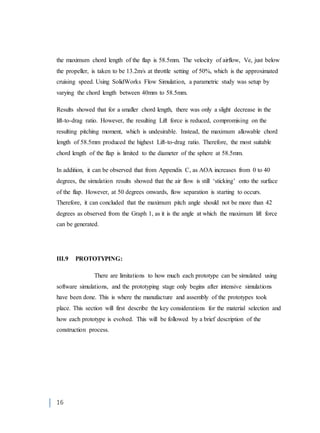 16
the maximum chord length of the flap is 58.5mm. The velocity of airflow, Ve, just below
the propeller, is taken to be 13.2m/s at throttle setting of 50%, which is the approximated
cruising speed. Using SolidWorks Flow Simulation, a parametric study was setup by
varying the chord length between 40mm to 58.5mm.
Results showed that for a smaller chord length, there was only a slight decrease in the
lift-to-drag ratio. However, the resulting Lift force is reduced, compromising on the
resulting pitching moment, which is undesirable. Instead, the maximum allowable chord
length of 58.5mm produced the highest Lift-to-drag ratio. Therefore, the most suitable
chord length of the flap is limited to the diameter of the sphere at 58.5mm.
In addition, it can be observed that from Appendix C, as AOA increases from 0 to 40
degrees, the simulation results showed that the air flow is still ‘sticking’ onto the surface
of the flap. However, at 50 degrees onwards, flow separation is starting to occurs.
Therefore, it can concluded that the maximum pitch angle should not be more than 42
degrees as observed from the Graph 1, as it is the angle at which the maximum lift force
can be generated.
III.9 PROTOTYPING:
There are limitations to how much each prototype can be simulated using
software simulations, and the prototyping stage only begins after intensive simulations
have been done. This is where the manufacture and assembly of the prototypes took
place. This section will first describe the key considerations for the material selection and
how each prototype is evolved. This will be followed by a brief description of the
construction process.
 