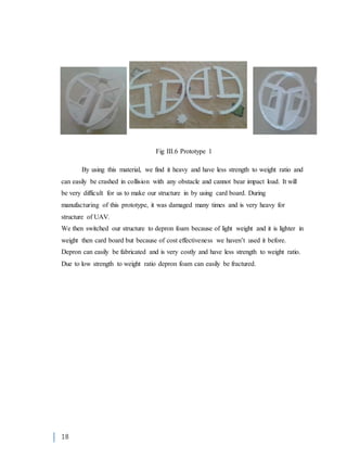 18
Fig III.6 Prototype 1
By using this material, we find it heavy and have less strength to weight ratio and
can easily be crashed in collision with any obstacle and cannot bear impact load. It will
be very difficult for us to make our structure in by using card board. During
manufacturing of this prototype, it was damaged many times and is very heavy for
structure of UAV.
We then switched our structure to depron foam because of light weight and it is lighter in
weight then card board but because of cost effectiveness we haven’t used it before.
Depron can easily be fabricated and is very costly and have less strength to weight ratio.
Due to low strength to weight ratio depron foam can easily be fractured.
 