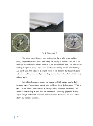 19
Fig III.7 Prototype 2
After using depron foam we came to know that due to light weight and less
density, depron foam broke many times during the making of structure. And due to that
breakage and damages we applied adhesive to join the destructive parts. The adhesive we
use to join depron is epoxy which is used as adhesives in many material manufacturing.
And due to using that adhesives in several places of our structure, the structure became
unbalanced and in several test flights and drop test our structure brutally broke into many
different parts.
Due to lots of damages, we skip that material and find another material Poly-
carbonate sheet. Poly carbonate sheet is used in different fields. Polycarbonate (PC) is a
clear, colored polymer used extensively for engineering and optical applications. It is
available commercially in both pellet and sheet form. Outstanding properties include
impact strength and scratch resistance. The most serious deficiencies are poor weather
ability and chemical resistance.
 