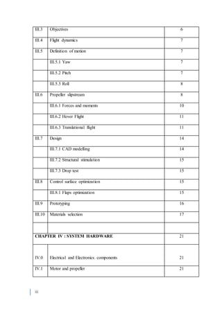 iii
III.3 Objectives 6
III.4 Flight dynamics 7
III.5 Definition of motion 7
III.5.1 Yaw 7
III.5.2 Pitch 7
III.5.3 Roll 8
III.6 Propeller slipstream 8
III.6.1 Forces and moments 10
III.6.2 Hover Flight 11
III.6.3 Translational flight 11
III.7 Design 14
III.7.1 CAD modelling 14
III.7.2 Structural stimulation 15
III.7.3 Drop test 15
III.8 Control surface optimization 15
III.8.1 Flaps optimization 15
III.9 Prototyping 16
III.10 Materials selection 17
CHAPTER IV : SYSTEM HARDWARE 21
IV.0 Electrical and Electronics components 21
IV.1 Motor and propeller 21
 