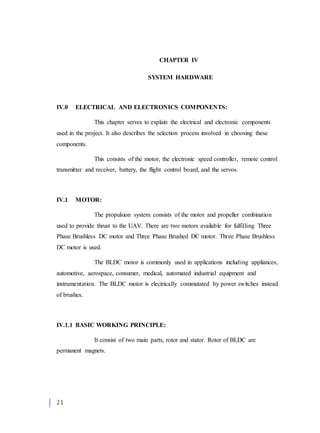 21
CHAPTER IV
SYSTEM HARDWARE
IV.0 ELECTRICAL AND ELECTRONICS COMPONENTS:
This chapter serves to explain the electrical and electronic components
used in the project. It also describes the selection process involved in choosing these
components.
This consists of the motor, the electronic speed controller, remote control
transmitter and receiver, battery, the flight control board, and the servos.
IV.1 MOTOR:
The propulsion system consists of the motor and propeller combination
used to provide thrust to the UAV. There are two motors available for fulfilling Three
Phase Brushless DC motor and Three Phase Brushed DC motor. Three Phase Brushless
DC motor is used.
The BLDC motor is commonly used in applications including appliances,
automotive, aerospace, consumer, medical, automated industrial equipment and
instrumentation. The BLDC motor is electrically commutated by power switches instead
of brushes.
IV.1.1 BASIC WORKING PRINCIPLE:
It consist of two main parts, rotor and stator. Rotor of BLDC are
permanent magnets.
 