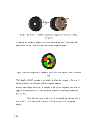 22
Fig IV.1 The Rotor of a BLDC is a permanent magnet; the stator has a winding
arrangement
A, B and C are the internal winding of the rotor shown in the figure. By applying DC
power to the coil, the coil will energize and become an electromagnet.
Fig IV.2 The coil arrangement in a BLDC is shown here, with different color for different
coils
The Principle of BLDC operation is very simple, it is basically operated by the force of
attraction between electromagnets and the permanent magnets.
In above shown figure when coil A is energized it will possess magnetism as a result the
opposite pole of rotor will be in act to reach coil A of stator due to force of attraction
between them.
When the rotor is near to coil A, coil B is energized and when the rotor is
near to coil B, coil C is energized. After that, coil A is energized with the opposite
polarity.
 