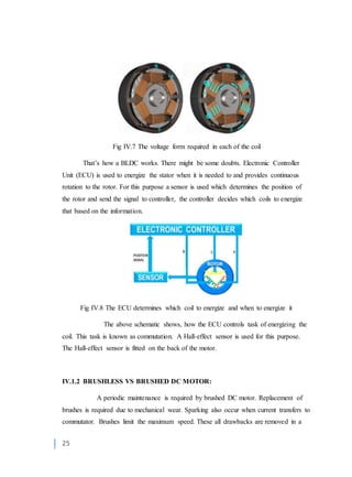 25
Fig IV.7 The voltage form required in each of the coil
That’s how a BLDC works. There might be some doubts. Electronic Controller
Unit (ECU) is used to energize the stator when it is needed to and provides continuous
rotation to the rotor. For this purpose a sensor is used which determines the position of
the rotor and send the signal to controller, the controller decides which coils to energize
that based on the information.
Fig IV.8 The ECU determines which coil to energize and when to energize it
The above schematic shows, how the ECU controls task of energizing the
coil. This task is known as commutation. A Hall-effect sensor is used for this purpose.
The Hall-effect sensor is fitted on the back of the motor.
IV.1.2 BRUSHLESS VS BRUSHED DC MOTOR:
A periodic maintenance is required by brushed DC motor. Replacement of
brushes is required due to mechanical wear. Sparking also occur when current transfers to
commutator. Brushes limit the maximum speed. These all drawbacks are removed in a
 