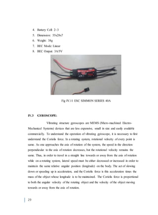 29
4. Battery Cell: 2~3
5. Dimension: 55x28x7
6. Weight: 38g
7. BEC Mode: Linear
8. BEC Output: 3A/5V
Fig IV.11 ESC SIMMON SERIES 40A
IV.3 GYROSCOPE:
Vibrating structure gyroscopes are MEMS (Micro-machined Electro-
Mechanical Systems) devices that are less expensive, small in size and easily available
commercially. To understand the operation of vibrating gyroscope, it is necessary to first
understand the Coriolis force. In a rotating system, rotational velocity of every point is
same. As one approaches the axis of rotation of the system, the speed in the direction
perpendicular to the axis of rotation decreases, but the rotational velocity remains the
same. Thus, in order to travel in a straight line towards or away from the axis of rotation
while on a rotating system, lateral speed must be either decreased or increased in order to
maintain the same relative angular position (longitude) on the body. The act of slowing
down or speeding up is acceleration, and the Coriolis force is this acceleration times the
mass of the object whose longitude is to be maintained. The Coriolis force is proportional
to both the angular velocity of the rotating object and the velocity of the object moving
towards or away from the axis of rotation.
 