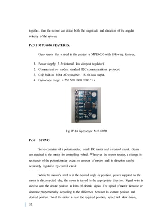 31
together; thus the sensor can detect both the magnitude and direction of the angular
velocity of the system.
IV.3.1 MPU6050 FEATURES:
Gyro sensor that is used in this project is MPU6050 with following features;
1. Power supply: 3-5v (internal low dropout regulator).
2. Communication modes: standard I2C communications protocol.
3. Chip built-in 16bit AD converter, 16-bit data output.
4. Gyroscope range: ± 250 500 1000 2000 ° / s.
Fig IV.14 Gyroscope MPU6050
IV.4 SERVO:
Servo contains of a potentiometer, small DC motor and a control circuit. Gears
are attached to the motor for controlling wheel. Whenever the motor rotates, a change in
resistance of the potentiometer occur, so amount of motion and its direction can be
accurately regulated by control circuit.
When the motor’s shaft is at the desired angle or position, power supplied to the
motor is disconnected else, the motor is turned in the appropriate direction. Signal wire is
used to send the desire position in form of electric signal. The speed of motor increase or
decrease proportionally according to the difference between its current position and
desired position. So if the motor is near the required position, speed will slow down,
 