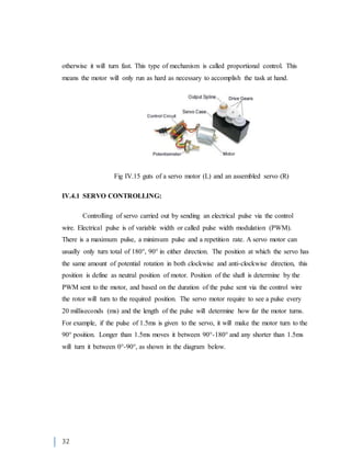 32
otherwise it will turn fast. This type of mechanism is called proportional control. This
means the motor will only run as hard as necessary to accomplish the task at hand.
Fig IV.15 guts of a servo motor (L) and an assembled servo (R)
IV.4.1 SERVO CONTROLLING:
Controlling of servo carried out by sending an electrical pulse via the control
wire. Electrical pulse is of variable width or called pulse width modulation (PWM).
There is a maximum pulse, a minimum pulse and a repetition rate. A servo motor can
usually only turn total of 180°, 90° in either direction. The position at which the servo has
the same amount of potential rotation in both clockwise and anti-clockwise direction, this
position is define as neutral position of motor. Position of the shaft is determine by the
PWM sent to the motor, and based on the duration of the pulse sent via the control wire
the rotor will turn to the required position. The servo motor require to see a pulse every
20 milliseconds (ms) and the length of the pulse will determine how far the motor turns.
For example, if the pulse of 1.5ms is given to the servo, it will make the motor turn to the
90° position. Longer than 1.5ms moves it between 90°-180° and any shorter than 1.5ms
will turn it between 0°-90°, as shown in the diagram below.
 