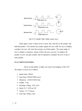 33
Fig IV.16 Variable Pulse Width control servo
When signal is given to these servos to move, they will move to the position and
hold that position. If an external force pushes against the servo while the servo is holding
a position, the servo will resist from moving out of that position. The torque rating of
servo is defined as maximum amount of force the servo can exert. To maintain the
position of servo, the pulse position must be repeated to command the servo to stay in
same position.
IV.4.2 SERVO FEATURES:
Servos in total number of eight were used in the designing of the UAV.
The features of servos are as follows;
1. Brand Name: EMAX
2. Item Name: EMAX ES09A servo
3. Dimension: 23.0X12.0X24.5mm
4. Weight: 11.6g
5. Operating Voltage: 4.8V~6.0V
6. Speed: 0.11 / 0.09 sec/ 60°
7. Torque: 2.2 / 2.4 kg.cm
8. Gear Type: Plastics Gear
 