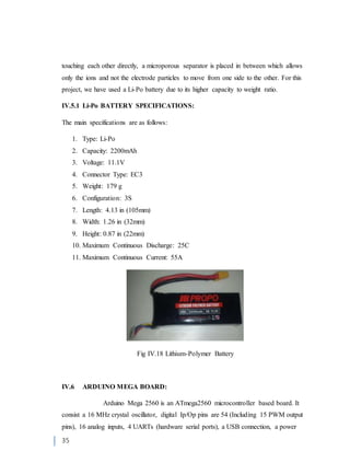35
touching each other directly, a microporous separator is placed in between which allows
only the ions and not the electrode particles to move from one side to the other. For this
project, we have used a Li-Po battery due to its higher capacity to weight ratio.
IV.5.1 Li-Po BATTERY SPECIFICATIONS:
The main specifications are as follows:
1. Type: Li-Po
2. Capacity: 2200mAh
3. Voltage: 11.1V
4. Connector Type: EC3
5. Weight: 179 g
6. Configuration: 3S
7. Length: 4.13 in (105mm)
8. Width: 1.26 in (32mm)
9. Height: 0.87 in (22mm)
10. Maximum Continuous Discharge: 25C
11. Maximum Continuous Current: 55A
Fig IV.18 Lithium-Polymer Battery
IV.6 ARDUINO MEGA BOARD:
Arduino Mega 2560 is an ATmega2560 microcontroller based board. It
consist a 16 MHz crystal oscillator, digital Ip/Op pins are 54 (Including 15 PWM output
pins), 16 analog inputs, 4 UARTs (hardware serial ports), a USB connection, a power
 