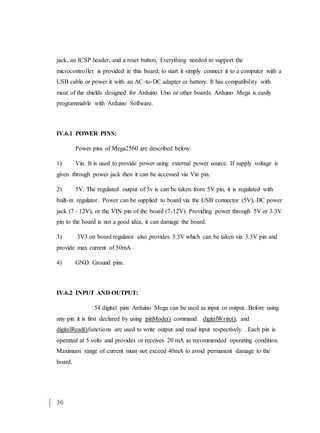 36
jack, an ICSP header, and a reset button. Everything needed to support the
microcontroller is provided in this board; to start it simply connect it to a computer with a
USB cable or power it with an AC-to-DC adapter or battery. It has compatibility with
most of the shields designed for Arduino Uno or other boards. Arduino Mega is easily
programmable with Arduino Software.
IV.6.1 POWER PINS:
Power pins of Mega2560 are described below:
1) Vin. It is used to provide power using external power source. If supply voltage is
given through power jack then it can be accessed via Vin pin.
2) 5V. The regulated output of 5v is can be taken from 5V pin, it is regulated with
built-in regulator. Power can be supplied to board via the USB connector (5V), DC power
jack (7 - 12V), or the VIN pin of the board (7-12V). Providing power through 5V or 3.3V
pin to the board is not a good idea, it can damage the board.
3) 3V3.on board regulator also provides 3.3V which can be taken via 3.3V pin and
provide max current of 50mA
4) GND. Ground pins.
IV.6.2 INPUT AND OUTPUT:
54 digital pins Arduino Mega can be used as input or output. Before using
any pin it is first declared by using pinMode() command. digitalWrite(), and
digitalRead()functions are used to write output and read input respectively . Each pin is
operated at 5 volts and provides or receives 20 mA as recommended operating condition.
Maximum range of current must not exceed 40mA to avoid permanent damage to the
board.
 