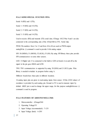 37
IV.6.3 SOME SPECIAL FUNCTION PINS:
Serial: 0 (RX) and 1 (TX);
Serial 1: 19 (RX) and 18 (TX);
Serial 2: 17 (RX) and 16 (TX);
Serial 3: 15 (RX) and 14 (TX).
Used to receive (RX) and transmit (TX) serial data. ATmega 16U2 Pins 0 and 1 are also
connected to the corresponding pins of the ATmeUSB-to-TTL Serial chip.
PWM: Pin numbers from 2 to 13 and from 44 to 46 are used as PWM output.
analogWrite () command is used to provide 8-bit analog output.
SPI: 50 (MISO), 51 (MOSI), 52 (SCK), 53 (SS). By using SPI library these pins provide
SPI communication to some other sensors.
LED: 13.Digital pin 13 is connected to the built-in LED on board, it on and off as the
signal in the pin goes HIGH and LOW.
TWI: TW1 communication is supported by using 20 (SDA) and 21 (SCL) pins. Wire
library is needed to include in program before using it.
Different boards have these pins in different locations.
16 analog input pins are given to read analog inputs from sensor. 10 bits (1024 values) of
resolution is provided by each analog pin. Ground to 5V is used to measure input by
default. AREF pin is used to change the upper range, for this purpose analogReference ()
command is used in program.
IV.6.4 FEATURES OF ARDUINO MEGA 2560:
1. Microcontroller: ATmega2560
2. Operating Voltage:5V
3. Input Voltage (recommended): 7-12V
4. Input Voltage (limit): 6-20V
 