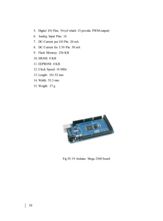 38
5. Digital I/O Pins: 54 (of which 15 provide PWM output)
6. Analog Input Pins: 16
7. DC Current per I/O Pin: 20 mA
8. DC Current for 3.3V Pin: 50 mA
9. Flash Memory: 256 KB
10. SRAM: 8 KB
11. EEPROM: 4 KB
12. Clock Speed: 16 MHz
13. Length: 101.52 mm
14. Width: 53.3 mm
15. Weight: 37 g
Fig IV.19 Arduino Mega 2560 board
 