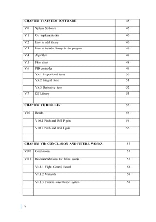 v
CHAPTER V: SYSTEM SOFTWARE 45
V.0 System Software 45
V.1 Our implementation 46
V.2 How to add library 46
V.3 How to include library in the program 46
V.4 Algorithm 47
V.5 Flow chart 48
V.6 PID controller 49
V.6.1 Proportional term 50
V.6.2 Integral form 51
V.6.3 Derivative term 52
V.7 I2C Library 53
CHAPTER VI: RESULTS 56
VI.0 Results 56
V1.0.1 Pitch and Roll P gain 56
V1.0.2 Pitch and Roll I gain 56
CHAPTER VII: CONCLUSION AND FUTURE WORKS 57
VII.0 Conclusions 57
VII.1 Recommendations for future works 57
VII.1.1 Flight Control Board 58
VII.1.2 Materials 58
VII.1.3 Camera surveillance system 58
 