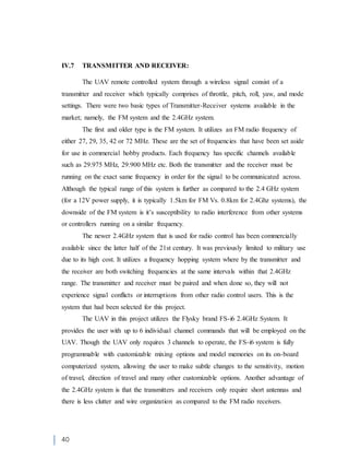 40
IV.7 TRANSMITTER AND RECEIVER:
The UAV remote controlled system through a wireless signal consist of a
transmitter and receiver which typically comprises of throttle, pitch, roll, yaw, and mode
settings. There were two basic types of Transmitter-Receiver systems available in the
market; namely, the FM system and the 2.4GHz system.
The first and older type is the FM system. It utilizes an FM radio frequency of
either 27, 29, 35, 42 or 72 MHz. These are the set of frequencies that have been set aside
for use in commercial hobby products. Each frequency has specific channels available
such as 29.975 MHz, 29.900 MHz etc. Both the transmitter and the receiver must be
running on the exact same frequency in order for the signal to be communicated across.
Although the typical range of this system is further as compared to the 2.4 GHz system
(for a 12V power supply, it is typically 1.5km for FM Vs. 0.8km for 2.4Ghz systems), the
downside of the FM system is it’s susceptibility to radio interference from other systems
or controllers running on a similar frequency.
The newer 2.4GHz system that is used for radio control has been commercially
available since the latter half of the 21st century. It was previously limited to military use
due to its high cost. It utilizes a frequency hopping system where by the transmitter and
the receiver are both switching frequencies at the same intervals within that 2.4GHz
range. The transmitter and receiver must be paired and when done so, they will not
experience signal conflicts or interruptions from other radio control users. This is the
system that had been selected for this project.
The UAV in this project utilizes the Flysky brand FS-i6 2.4GHz System. It
provides the user with up to 6 individual channel commands that will be employed on the
UAV. Though the UAV only requires 3 channels to operate, the FS-i6 system is fully
programmable with customizable mixing options and model memories on its on-board
computerized system, allowing the user to make subtle changes to the sensitivity, motion
of travel, direction of travel and many other customizable options. Another advantage of
the 2.4GHz system is that the transmitters and receivers only require short antennas and
there is less clutter and wire organization as compared to the FM radio receivers.
 