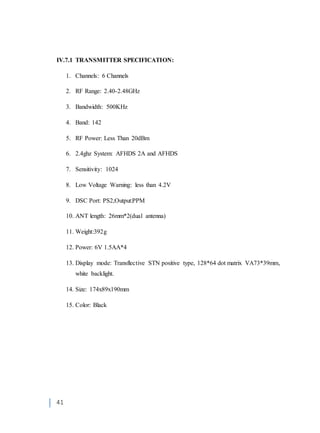41
IV.7.1 TRANSMITTER SPECIFICATION:
1. Channels: 6 Channels
2. RF Range: 2.40-2.48GHz
3. Bandwidth: 500KHz
4. Band: 142
5. RF Power: Less Than 20dBm
6. 2.4ghz System: AFHDS 2A and AFHDS
7. Sensitivity: 1024
8. Low Voltage Warning: less than 4.2V
9. DSC Port: PS2;Output:PPM
10. ANT length: 26mm*2(dual antenna)
11. Weight:392g
12. Power: 6V 1.5AA*4
13. Display mode: Transflective STN positive type, 128*64 dot matrix VA73*39mm,
white backlight.
14. Size: 174x89x190mm
15. Color: Black
 