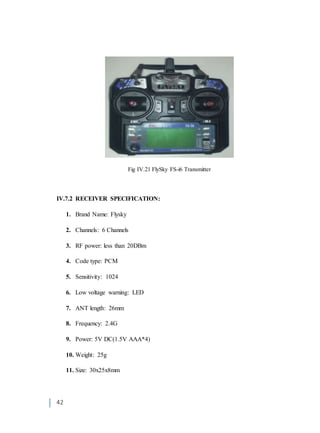42
Fig IV.21 FlySky FS-i6 Transmitter
IV.7.2 RECEIVER SPECIFICATION:
1. Brand Name: Flysky
2. Channels: 6 Channels
3. RF power: less than 20DBm
4. Code type: PCM
5. Sensitivity: 1024
6. Low voltage warning: LED
7. ANT length: 26mm
8. Frequency: 2.4G
9. Power: 5V DC(1.5V AAA*4)
10. Weight: 25g
11. Size: 30x25x8mm
 