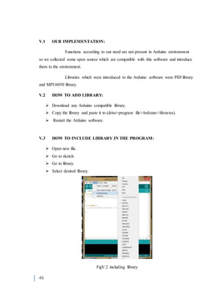 46
V.1 OUR IMPLEMENTATION:
Functions according to our need are not present in Arduino environment
so we collected some open source which are compatible with this software and introduce
them to the environment.
Libraries which were introduced to the Arduino software were PID library
and MPU6050 library.
V.2 HOW TO ADD LIBRARY:
 Download any Arduino compatible library.
 Copy the library and paste it to (drive>program file>Arduino>libraries).
 Restart the Arduino software.
V.3 HOW TO INCLUDE LIBRARY IN THE PROGRAM:
 Open new file.
 Go to sketch.
 Go to library.
 Select desired library.
FigV.2 including library
 