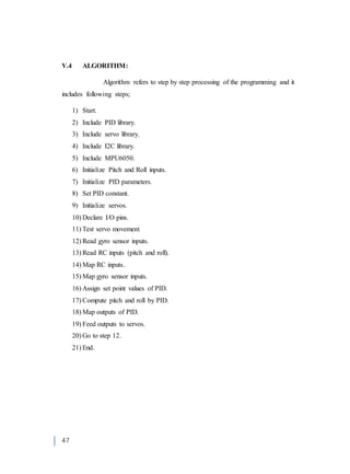 47
V.4 ALGORITHM:
Algorithm refers to step by step processing of the programming and it
includes following steps;
1) Start.
2) Include PID library.
3) Include servo library.
4) Include I2C library.
5) Include MPU6050.
6) Initialize Pitch and Roll inputs.
7) Initialize PID parameters.
8) Set PID constant.
9) Initialize servos.
10) Declare I/O pins.
11) Test servo movement
12) Read gyro sensor inputs.
13) Read RC inputs (pitch and roll).
14) Map RC inputs.
15) Map gyro sensor inputs.
16) Assign set point values of PID.
17) Compute pitch and roll by PID.
18) Map outputs of PID.
19) Feed outputs to servos.
20) Go to step 12.
21) End.
 