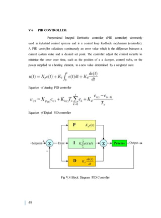 49
V.6 PID CONTROLLER:
Proportional Integral Derivative controller (PID controller) commonly
used in industrial control systems and is a control loop feedback mechanism (controller).
A PID controller calculates continuously an error value which is the difference between a
current system value and a desired set point. The controller adjust the control variable to
minimize the error over time, such as the position of a a damper, control valve, or the
power supplied to a heating element, to a new value determined by a weighted sum:
Equation of Analog PID controller
Equation of Digital PID controller
Fig V.4 Block Diagram PID Controller
 