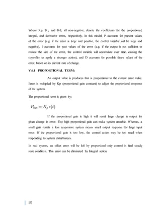 50
Where Kp, Ki, and Kd, all non-negative, denote the coefficients for the proportional,
integral, and derivative terms, respectively. In this model, P accounts for present values
of the error (e.g. if the error is large and positive, the control variable will be large and
negative), I accounts for past values of the error (e.g. if the output is not sufficient to
reduce the size of the error, the control variable will accumulate over time, causing the
controller to apply a stronger action), and D accounts for possible future values of the
error, based on its current rate of change.
V.6.1 PROPORTIONAL TERM:
An output value is produces that is proportional to the current error value.
Error is multiplied by Kp (proportional gain constant) to adjust the proportional response
of the system.
The proportional term is given by;
If the proportional gain is high it will result large change in output for
given change in error. Too high proportional gain can make system unstable. Whereas, a
small gain results a less responsive system means small output response for large input
error. If the proportional gain is too low, the control action may be too small when
responding to system disturbances.
In real system, an offset error will be left by proportional–only control in final steady
state condition. This error can be eliminated by Integral action.
 
