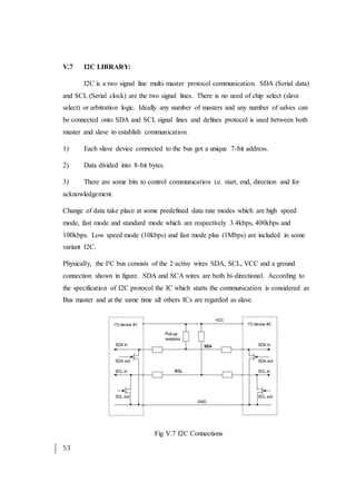 53
V.7 I2C LIBRARY:
I2C is a two signal line multi-master protocol communication. SDA (Serial data)
and SCL (Serial clock) are the two signal lines. There is no need of chip select (slave
select) or arbitration logic. Ideally any number of masters and any number of salves can
be connected onto SDA and SCL signal lines and defines protocol is used between both
master and slave to establish communication.
1) Each slave device connected to the bus got a unique 7-bit address.
2) Data divided into 8-bit bytes.
3) There are some bits to control communication i.e. start, end, direction and for
acknowledgement.
Change of data take place at some predefined data rate modes which are high speed
mode, fast mode and standard mode which are respectively 3.4kbps, 400kbps and
100kbps. Low speed mode (10kbps) and fast mode plus (1Mbps) are included in some
variant I2C.
Physically, the I²C bus consists of the 2 active wires SDA, SCL, VCC and a ground
connection shown in figure. SDA and SCA wires are both bi-directional. According to
the specification of I2C protocol the IC which starts the communication is considered as
Bus master and at the same time all others ICs are regarded as slave.
Fig V.7 I2C Connections
 