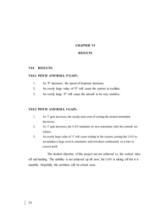 56
CHAPTER VI
RESULTS
VI.0 RESULTS:
VI.0.1 PITCH AND ROLL P GAIN:
1. As ‘P’ increases, the speed of response increases.
2. An overly large value of ‘P’ will cause the system to oscillate.
3. An overly large ‘P’ will cause the aircraft to be very sensitive.
VI.0.2 PITCH AND ROLL I GAIN:
1. As ‘I’ gain increases,the steady state error of sensing the neutral orientation
decreases.
2. As ‘I’ gain increases,the UAV maintains its new orientation after the controls are
release.
3. An overly large value of ‘I’ will cause windup in the system, causing the UAV to
accumulate a large error in orientation and overshoot continuously as it tries to
correct itself.
The desired objective of this project are not achieved i.e. the vertical take-
off and landing. The stability is not achieved up till now, the UAV is taking off but it is
unstable. Hopefully this problem will be solved soon
 