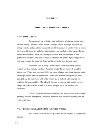 57
CHAPTER VII
CONCLUSION AND FUTURE WORKS
VII.0 CONCLUSION:
The project set out to design, build and test fly a Spherical vertical take-
off-and landing Unmanned Aerial Vehicle. Through a series of design processes and
testing, with the endless efforts we are still not able to achieve its stability but it is able to
fly. It was able to survive colliding with obstacles, and was built within budget. The use
of this unconventional setup was challenging as there were no references or prior
publications available. The team also had to determine the optimal flight configurations
and setup required for testing the UAV and this created a steep learning curve.
Electronics used in today’s hobby aircraft come from many sources
without any fixed industry standard. Apparatus bought did not come with complete
instructions (if they were even provided), and many solutions were found through testing
or through forums with the manufacturer. There were no fixed set of parts that were
provided and the many loose ends of the project had to be fixed with materials or
solutions that were available. This allowed the team to come up with creative ways to
design and build the UAV as well as to install and gear up all the hardware and
electronics.
Overall, the project has been stimulating and many lessons such as design,
planning, resource management, processes, and team work can be taken away from this
whole experience.
VII.1 RECOMMENDATIONS FOR FURTHER WORKS:
This section covers the follow up actions that are required to complete the
project.
 