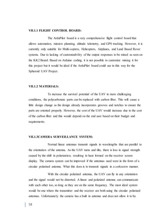 58
VII.1.1 FLIGHT CONTROL BOARD:
The ArduPilot board is a very comprehensive flight control board that
allows automation, mission planning, altitude telemetry, and GPS tracking. However, it is
currently only suitable for Multi-copters, Helicopters, Airplanes, and Land Based Rover
systems. Due to lacking of customizability of the output responses to be mixed as seen on
the KK2 Board. Based on Arduino coding, it is not possible to customize mixing it for
this project but it would be ideal if the ArduPilot board could use in this way for the
Spheroid UAV Project.
VII.1.2 MATERIALS:
To increase the survival potential of the UAV in more challenging
conditions, the polycarbonate parts can be replaced with carbon fiber. This will cause a
little design change as the design already incorporates grooves and notches to ensure the
parts are oriented properly. However, the cost of the UAV would increase due to the cost
of the carbon fiber and this would depend on the end user based on their budget and
requirements.
VII.1.3CAMERA SURVEILLANCE SYSTEM:
Normal linear antennas transmit signals in wavelengths that are parallel to
the orientation of the antenna. As the UAV turns and tilts, there is loss in signal strength
caused by the shift in polarization, resulting in haze formed on the receiver screen
display. The camera system can be improved if the antennas used were in the form of a
circular polarized antenna. What this does is to transmit signals in a corkscrew manner.
With the circular polarized antenna, the UAV can fly in any orientation
and the signal would not be distorted. A linear and polarized antenna can communicate
with each other too, so long as they are on the same frequency. The most ideal system
would be one where the transmitter and the receiver are both using the circular polarized
antennas. Unfortunately the camera has a built in antenna and does not allow it to be
 