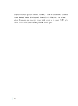 59
swapped to a circular polarized antenna. Therefore, it would be recommended to make a
circular polarized antenna for the receiver so that the UAV performance can improve,
andwait for a camera plus transmitter system that is as small as the current CM200 series
camera, to be available with a circular polarized antenna option.
 
