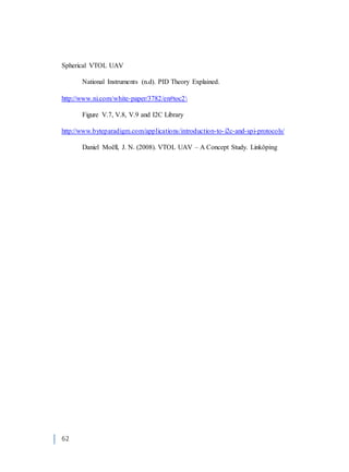 62
Spherical VTOL UAV
National Instruments (n.d). PID Theory Explained.
http://www.ni.com/white-paper/3782/en#toc2
Figure V.7, V.8, V.9 and I2C Library
http://www.byteparadigm.com/applications/introduction-to-i2c-and-spi-protocols/
Daniel Moëll, J. N. (2008). VTOL UAV – A Concept Study. Linköping
 