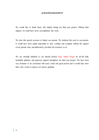 ix
ACKNOWLEDGEMENT
We would like to thank those who helped during our final year project. Without their
support, we could have never accomplished this work.
We take this special occasion to thanks our parents. We dedicate this work to our parents.
It would have been simply impossible to start, continue and complete without the support
of our parents who, unconditionally provided the resources to us.
We are eternally indebted to our internal advisor Engr. Adnan Waqar for all the help,
invaluable guidance and generous support throughout our final year project. We have been
very fortunate to be associated with such a kind and good person and it would take more
than a few words to express our sincere gratitude.
 