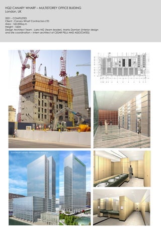 HQ2 CANARY WHARF – MULTISTOREY OFFICE BUIDING
London, UK
2001 - COMPLETED
Client : Canary Wharf Contractors LTD
Area : 160.000sq.m
Height : 160M
Design Architect Team : Larry NG (team leader), Marta Damian (interior design
and site coordination – intern architect at CESAR PELLI AND ASSOCIATES)
 