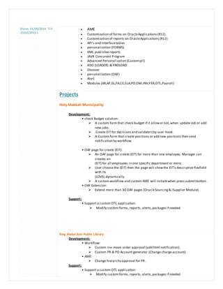 (From 01/09/2014 Till
13/02/2015 )
 AME
 Customization of forms on OracleApplications (R12)
 Customization of reports on OracleApplications (R12)
 API's and Interfacetables
 personalization (FORMS)
 XML publisher reports
 JAVA Concurent Program
 Advanced Personalization (Custompll)
 XDO (LOADER) & FNDLOAD
 Discover
 personalization (OAF)
 Alert
 Modules (AR,AP,GL,FA,CE,SLA,PO,OM,INV,PER,OTL,Payroll)
Projects
Holy Makkah Municipality
Development:
• check Budget solution:
 A custom form that check budget if it allowor not, when update Job or add
new jobs.
 Create EIT for decisions and validateitby user-hook.
 A Custom form that create positions or add new positions then send
notification by workflow.
• OAF page for create (EIT):
 An OAF page for create (EIT) for more than one employee, Manager can
creates an
(EIT) for all employees in one specific department or more.
 User choose the (EIT) then the page will showthe EIT's descriptive flexfield
with its
(LOVS) dynamically.
 A custom workflow and custom AME will initiatewhen press submitbutton.
• OAF Extension:
 Extend more than 30 OAF pages (OracleSourcing& iSupplier Module).
Support:
• Support a custom OTL application:
 Modify custom forms, reports, alerts,packages if needed.
King Abdul Aziz Public Library
Development:
• Workflow:
 Custom Inv:move order approval (add html notification).
 Custom PR & PO Account generator (Change charge account).
• AME:
 Change hierarchy approval for PR.
Support:
• Support a custom OTL application:
 Modify custom forms, reports, alerts,packages if needed.
 
