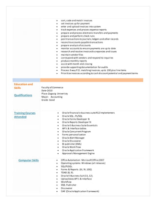  sort, code and match invoices
 set invoices up for payment
 enter and upload invoices into system
 track expenses and process expense reports
 prepare and process electronic transfers and payments
 prepare and perform check runs
 post transactionsto journals,ledgers and other records
 reconcileaccounts payabletransactions
 prepare analysisof accounts
 monitor accounts to ensure payments are up to date
 research and resolve invoicediscrepancies and issues
 maintain vendor files
 correspond with vendors and respond to inquiries
 produce monthly reports
 assistwith month end closing
 providesupportingdocumentation for audits
 Process 3 way P.O. matchinginvoices,up to 100 plus lineitems
 Prioritizeinvoices according to cash discountpotential and payment terms
Education and
Skills
Qualifications
Faculty of Commerce
Date-2010
Place:Zagazig Univeristy
Major: Accounting
Grade: Good
Training Courses
Attended
 Oraclefinancial e-businesssuiteR12 Implementers
 OracleSQL , PL/SQL
 OracleForms Developer 9i
 OracleReports Developer 9i
 OracleE-Business SuiteEssentials
 API's & Interface tables
 OracleConcurrentProgram
 Forms personalization
 OracleAlert Manager
 OracleDiscoverer
 BI publisher (XML)
 OracleWork Flow
 OracleApplication Framework
 Approvals Management Engine
Computer Skills  OfficeAutomation: MicrosoftOffice2007
 Operatingsystems: Windows (all releases)
 SQL/PLSQL.
 Forms & Reports. (6I, 9I,10G).
 TOAD (8, 9).
 OracleE-Business Suit(11,12).
 Upload data API’s & Interface
 Workflow
 XML Publisher
 Discoverer
 OAF (OracleApplication Framework)
 