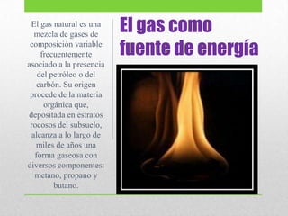 El gas como
fuente de energía
El gas natural es una
mezcla de gases de
composición variable
frecuentemente
asociado a la presencia
del petróleo o del
carbón. Su origen
procede de la materia
orgánica que,
depositada en estratos
rocosos del subsuelo,
alcanza a lo largo de
miles de años una
forma gaseosa con
diversos componentes:
metano, propano y
butano.
 