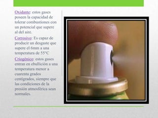 Oxidante: estos gases
poseen la capacidad de
tolerar combustiones con
un potencial que supere
al del aire.
Corrosivo: Es capaz de
producir un desgaste que
supere el 6mm a una
temperatura de 55°C
Criogénico: estos gases
entran en ebullición a una
temperatura menor a
cuarenta grados
centígrados, siempre que
las condiciones de la
presión atmosférica sean
normales.
 