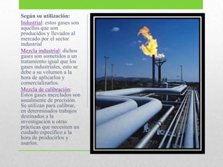 Según su utilización:
Industrial: estos gases son
aquellos que son
producidos y llevados al
mercado por el sector
industrial
Mezcla industrial: dichos
gases son sometidos a un
tratamiento igual que los
gases industriales, esto se
debe a su volumen a la
hora de aplicarlos y
comercializarlos.
Mezcla de calibración:
Estos gases mezclados son
usualmente de precisión.
Se utilizan para calibrar,
en determinados trabajos
destinados a la
investigación u otras
prácticas que necesiten un
cuidado específico a la
hora de producirlos y
usarlos.
 