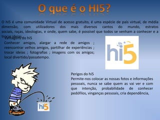 O que é o HI5?O hi5 é uma comunidade Virtual de acesso gratuito, é uma espécie de país virtual, de média dimensão, com utilizadores dos mais diversos cantos do mundo, estratos sociais, raças, ideologias, e onde, quem sabe, é possível que todos se venham a conhecer e a trocar ideias. Vantagens do hi5Conhecer amigos, alargar a rede de amigos ; reencontrar velhos amigos, partilhar de experiências ; trocar ideias ; fotografias ; imagens com os amigos; local divertido/passatempo.Perigos do hi5Permite-nos colocar as nossas fotos e informações pessoais, nunca se sabe quem as vai ver e com que intenção, probabilidade de conhecer pedófilos, vinganças pessoais, cria dependência,