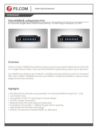 +86 (755) 8300 3611 sales@fiberstore.com www.
Copyright © 2009-2015 FiberstoreCopyright © 2009-2015 Fiberstore
1
Datasheet
WDM Optical Network
FMU-MD08A/B, w/Expansion Port
8 Channels Single Fiber DWDM Mux Demux, 1U Half Plug-in Module, LC/UPC
Overview
These compact DWDM Mux Demux work in a pair to provide 8 bidirectional channels
on a single strand of fiber. They use the 8 DWDM ITU grids being used in each direction.
Our DWDM Mux Demux are modular, scalable and are perfectly suited to transport
PDH, SDH / SONET, ETHERNET services over WWDM, CWDM and DWDM in optical metro
edge and access networks.
Highlights
• 8 bi-directional channels using standard 16-channels DWDM ITU grid C21–C36
• Low insertion loss
• Low-profile 1U half 19'' rack plug-in module design
• LC/UPC duplex connectors
• Expansion port for future capacity expansion
• Compliant to ITU G.694.1, 100GHz ITU gird, 0.8 nm spacing
• High quality thin film filter technology
• Passive, no electricity needed (MTBF ca. 500 years)
 