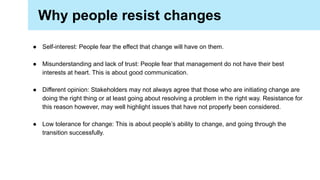 ● Self-interest: People fear the effect that change will have on them.
● Misunderstanding and lack of trust: People fear that management do not have their best
interests at heart. This is about good communication.
● Different opinion: Stakeholders may not always agree that those who are initiating change are
doing the right thing or at least going about resolving a problem in the right way. Resistance for
this reason however, may well highlight issues that have not properly been considered.
● Low tolerance for change: This is about people’s ability to change, and going through the
transition successfully.
Why people resist changes
 